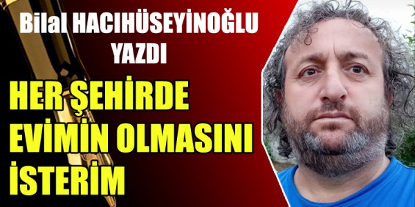 BİLAL HACIHÜSEYİNOĞLU YAZDI HER ŞEHİRDE EVİMİN OLMASINI İSTERİM